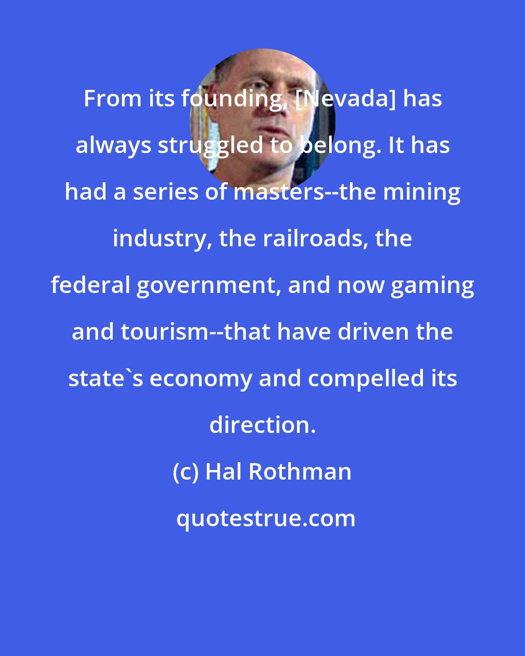 Hal Rothman: From its founding, [Nevada] has always struggled to belong. It has had a series of masters--the mining industry, the railroads, the federal government, and now gaming and tourism--that have driven the state's economy and compelled its direction.