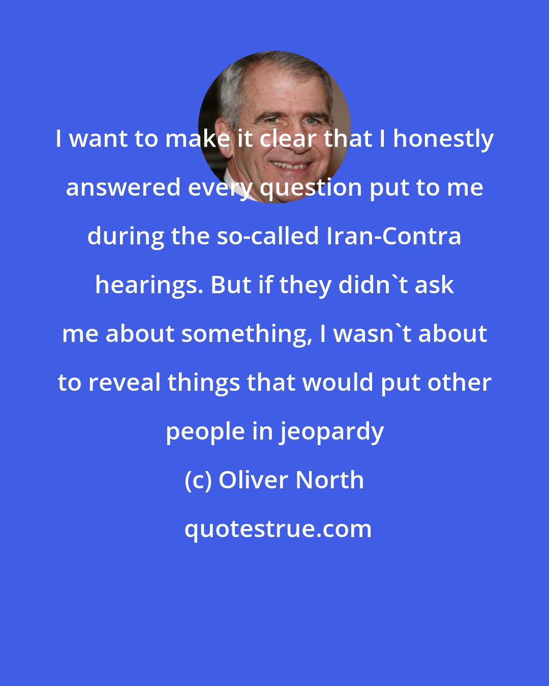 Oliver North: I want to make it clear that I honestly answered every question put to me during the so-called Iran-Contra hearings. But if they didn't ask me about something, I wasn't about to reveal things that would put other people in jeopardy