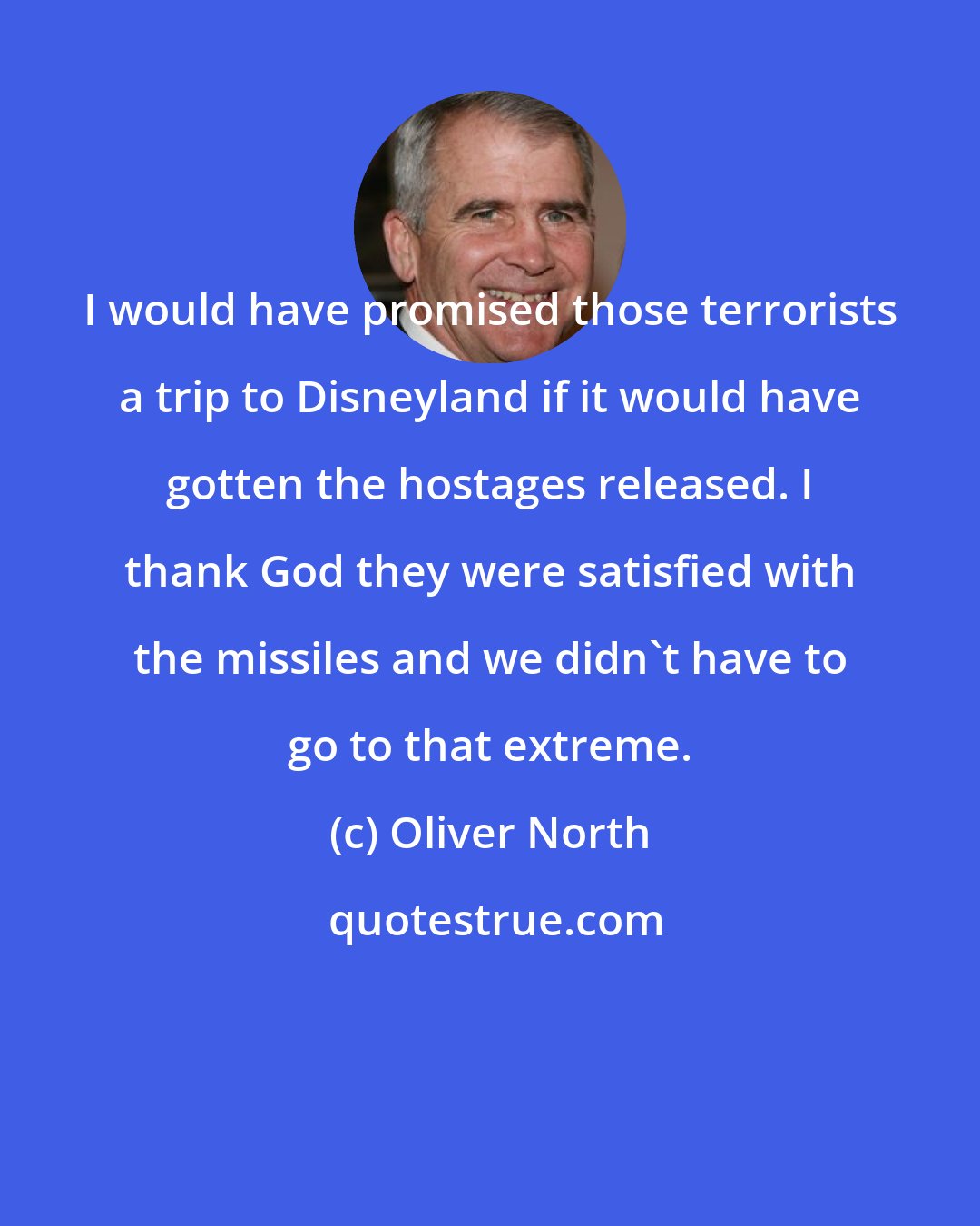 Oliver North: I would have promised those terrorists a trip to Disneyland if it would have gotten the hostages released. I thank God they were satisfied with the missiles and we didn't have to go to that extreme.