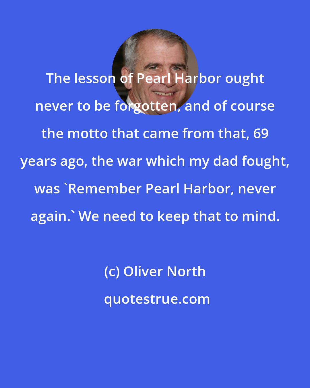 Oliver North: The lesson of Pearl Harbor ought never to be forgotten, and of course the motto that came from that, 69 years ago, the war which my dad fought, was 'Remember Pearl Harbor, never again.' We need to keep that to mind.