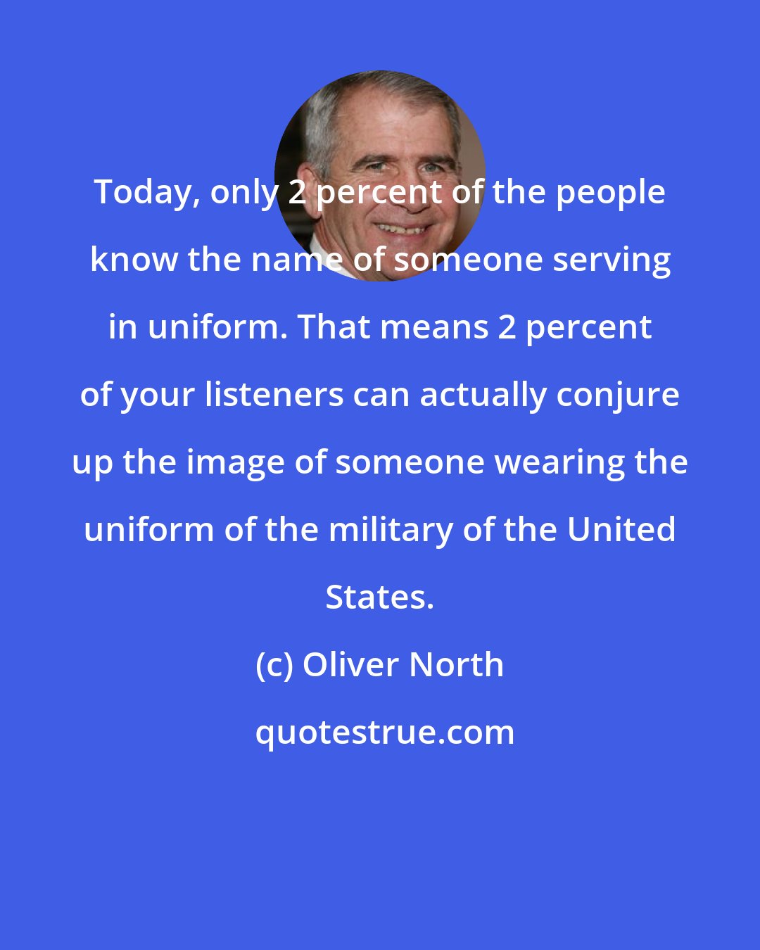 Oliver North: Today, only 2 percent of the people know the name of someone serving in uniform. That means 2 percent of your listeners can actually conjure up the image of someone wearing the uniform of the military of the United States.