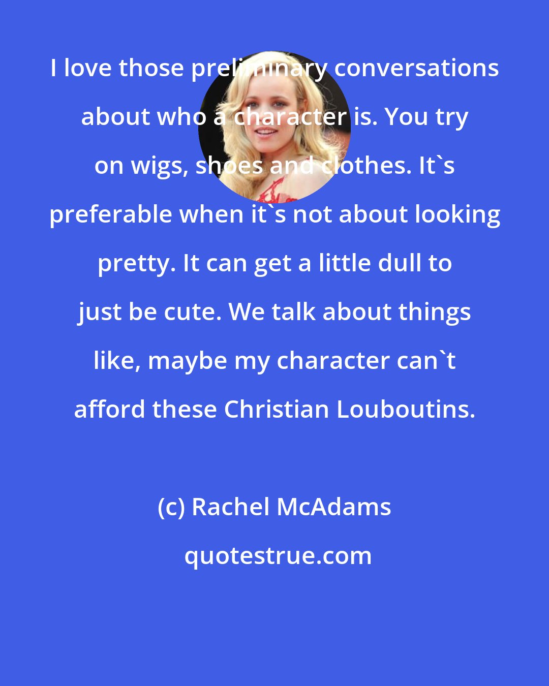 Rachel McAdams: I love those preliminary conversations about who a character is. You try on wigs, shoes and clothes. It's preferable when it's not about looking pretty. It can get a little dull to just be cute. We talk about things like, maybe my character can't afford these Christian Louboutins.