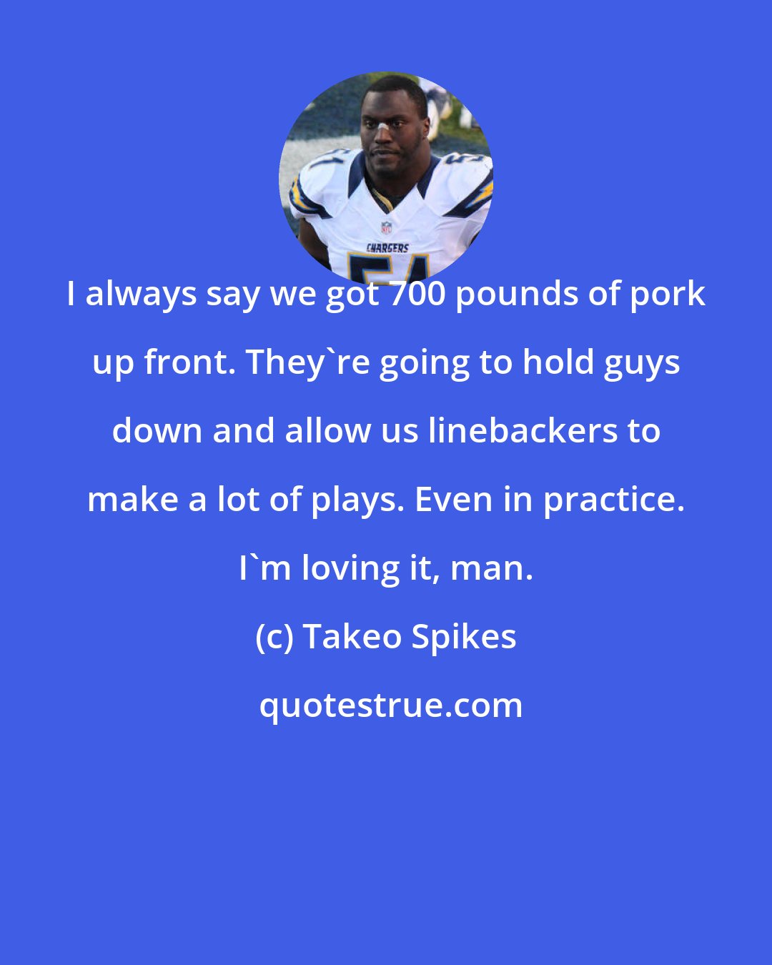 Takeo Spikes: I always say we got 700 pounds of pork up front. They're going to hold guys down and allow us linebackers to make a lot of plays. Even in practice. I'm loving it, man.