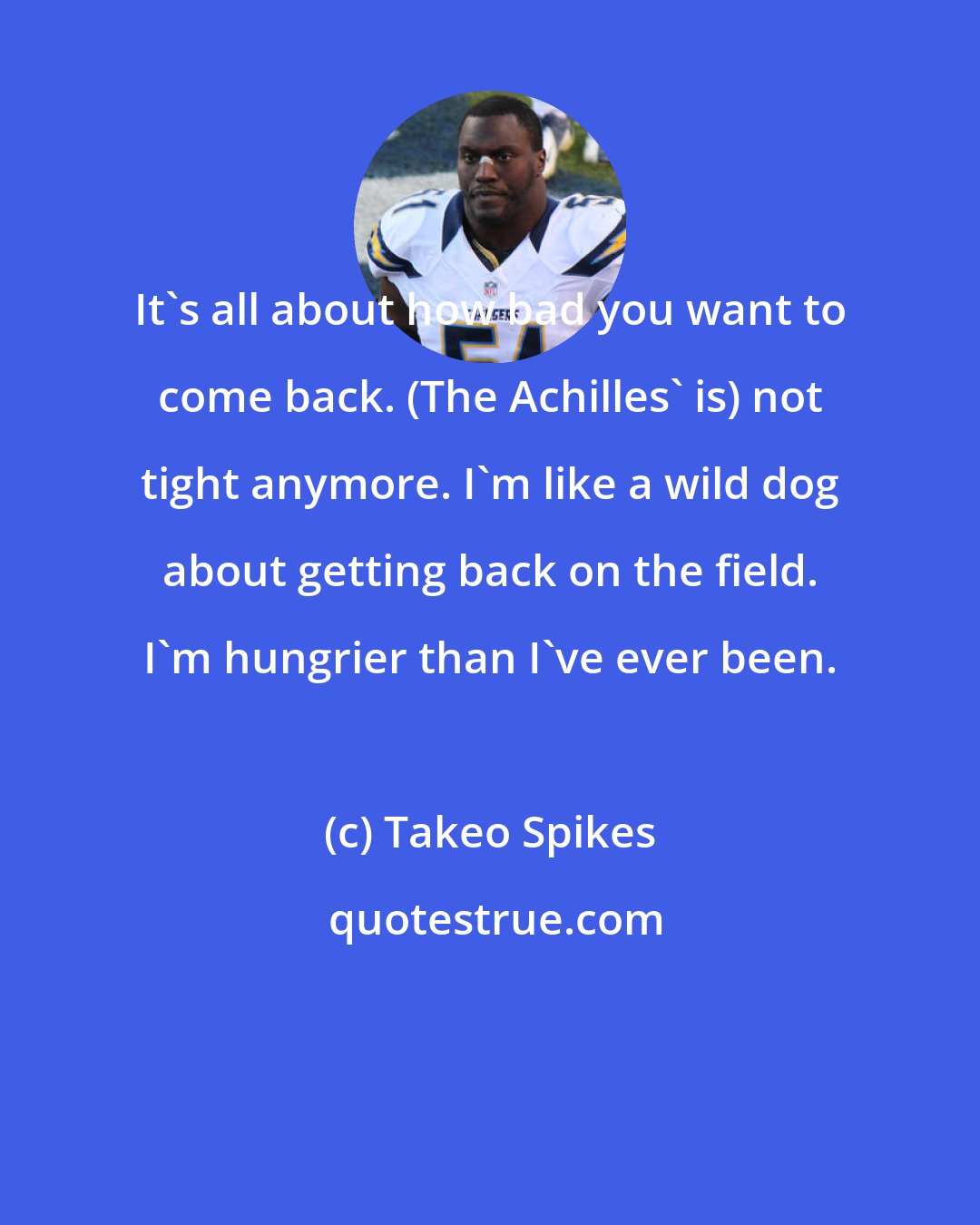 Takeo Spikes: It's all about how bad you want to come back. (The Achilles' is) not tight anymore. I'm like a wild dog about getting back on the field. I'm hungrier than I've ever been.
