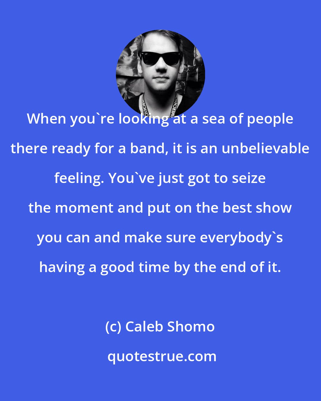 Caleb Shomo: When you're looking at a sea of people there ready for a band, it is an unbelievable feeling. You've just got to seize the moment and put on the best show you can and make sure everybody's having a good time by the end of it.