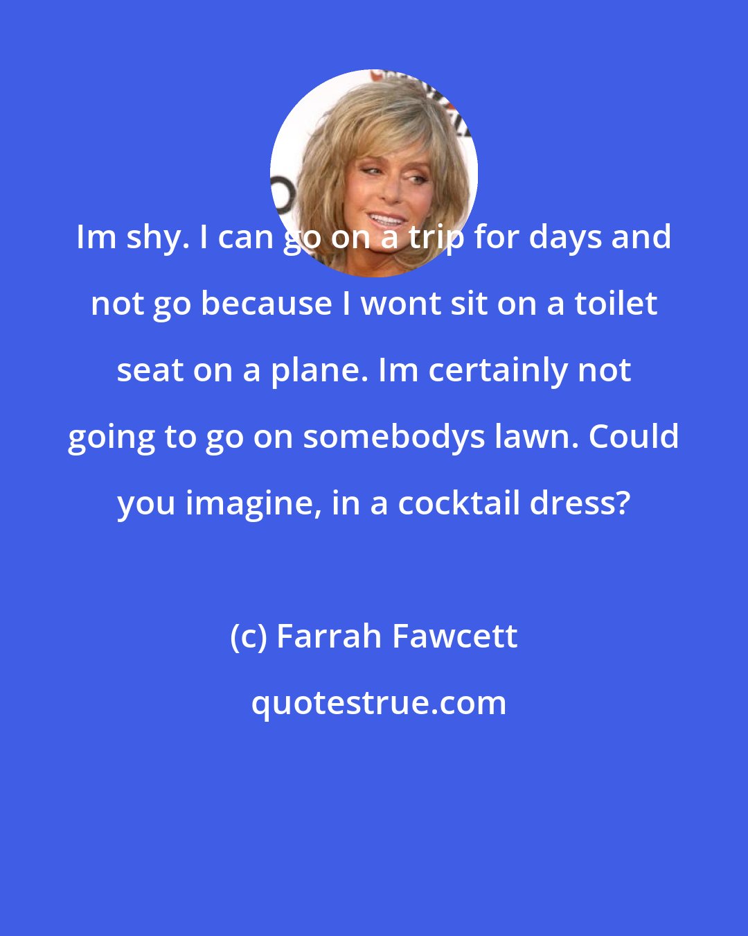 Farrah Fawcett: Im shy. I can go on a trip for days and not go because I wont sit on a toilet seat on a plane. Im certainly not going to go on somebodys lawn. Could you imagine, in a cocktail dress?