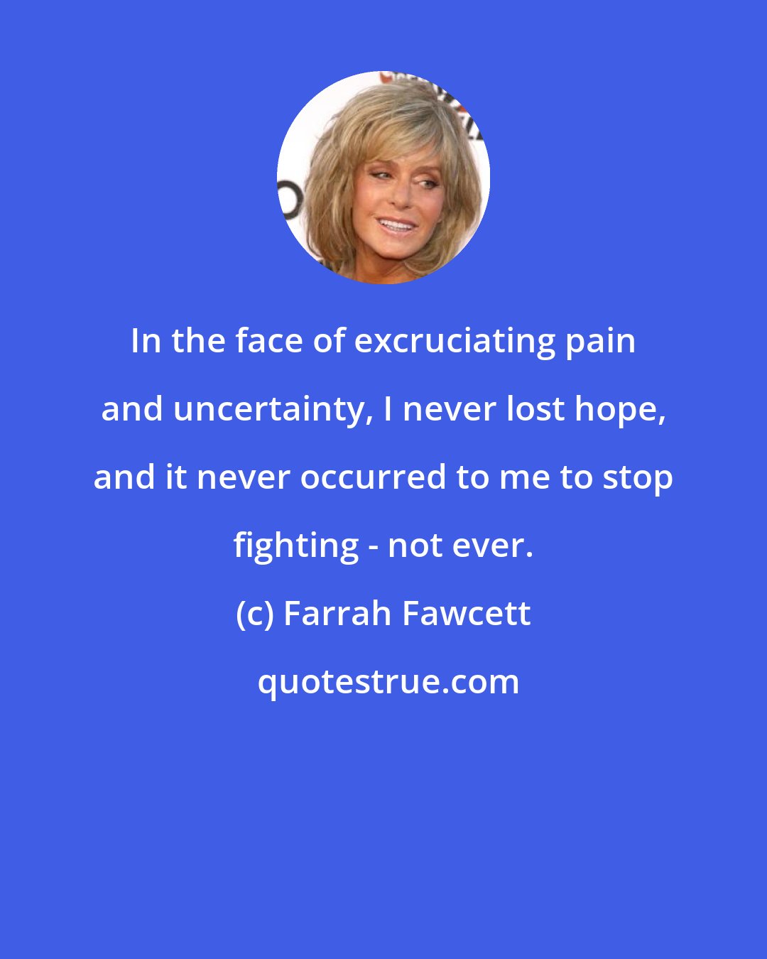 Farrah Fawcett: In the face of excruciating pain and uncertainty, I never lost hope, and it never occurred to me to stop fighting - not ever.