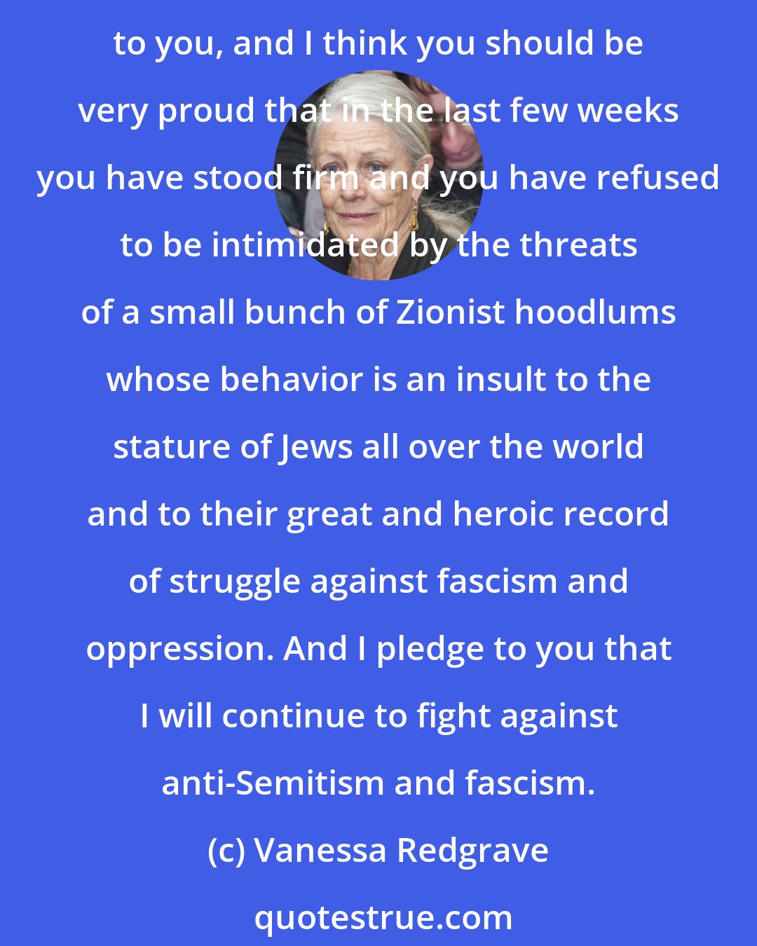 Vanessa Redgrave: My dear colleagues, I thank you very very much for this tribute to my work. I think that Jane Fonda and I have done the best work of our lives, and I salute you and I pay tribute to you, and I think you should be very proud that in the last few weeks you have stood firm and you have refused to be intimidated by the threats of a small bunch of Zionist hoodlums whose behavior is an insult to the stature of Jews all over the world and to their great and heroic record of struggle against fascism and oppression. And I pledge to you that I will continue to fight against anti-Semitism and fascism.