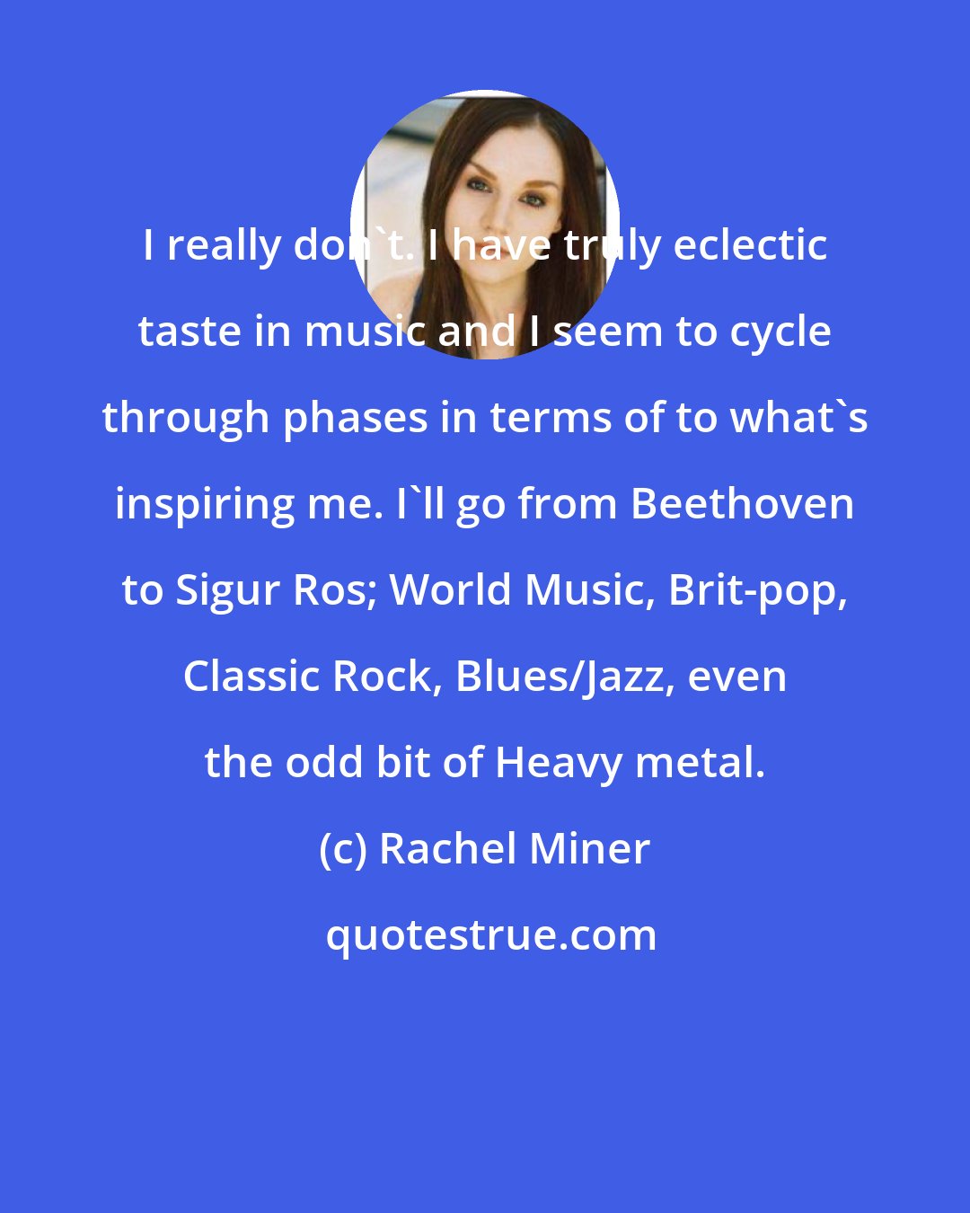 Rachel Miner: I really don't. I have truly eclectic taste in music and I seem to cycle through phases in terms of to what's inspiring me. I'll go from Beethoven to Sigur Ros; World Music, Brit-pop, Classic Rock, Blues/Jazz, even the odd bit of Heavy metal.