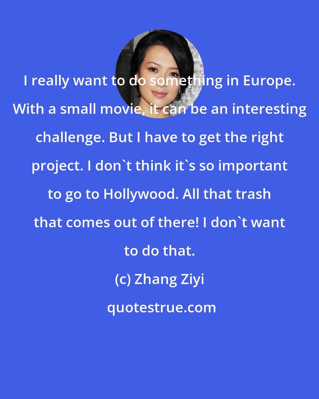 Zhang Ziyi: I really want to do something in Europe. With a small movie, it can be an interesting challenge. But I have to get the right project. I don't think it's so important to go to Hollywood. All that trash that comes out of there! I don't want to do that.