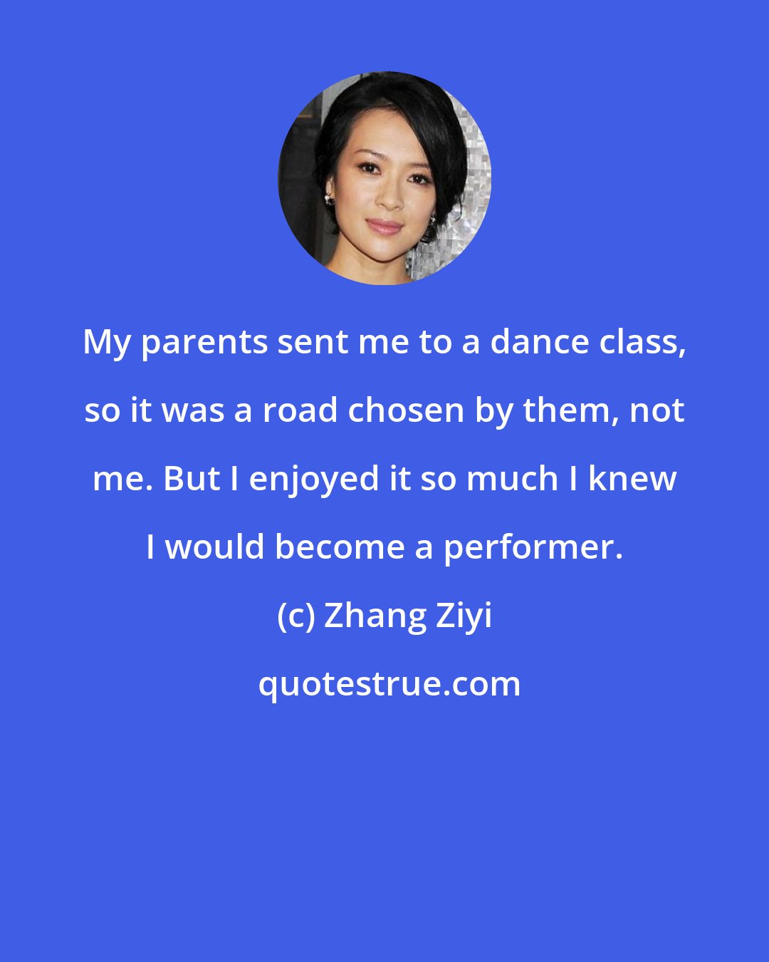 Zhang Ziyi: My parents sent me to a dance class, so it was a road chosen by them, not me. But I enjoyed it so much I knew I would become a performer.