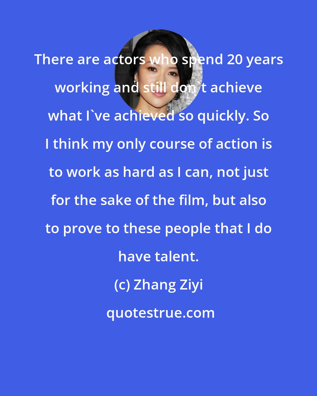 Zhang Ziyi: There are actors who spend 20 years working and still don't achieve what I've achieved so quickly. So I think my only course of action is to work as hard as I can, not just for the sake of the film, but also to prove to these people that I do have talent.