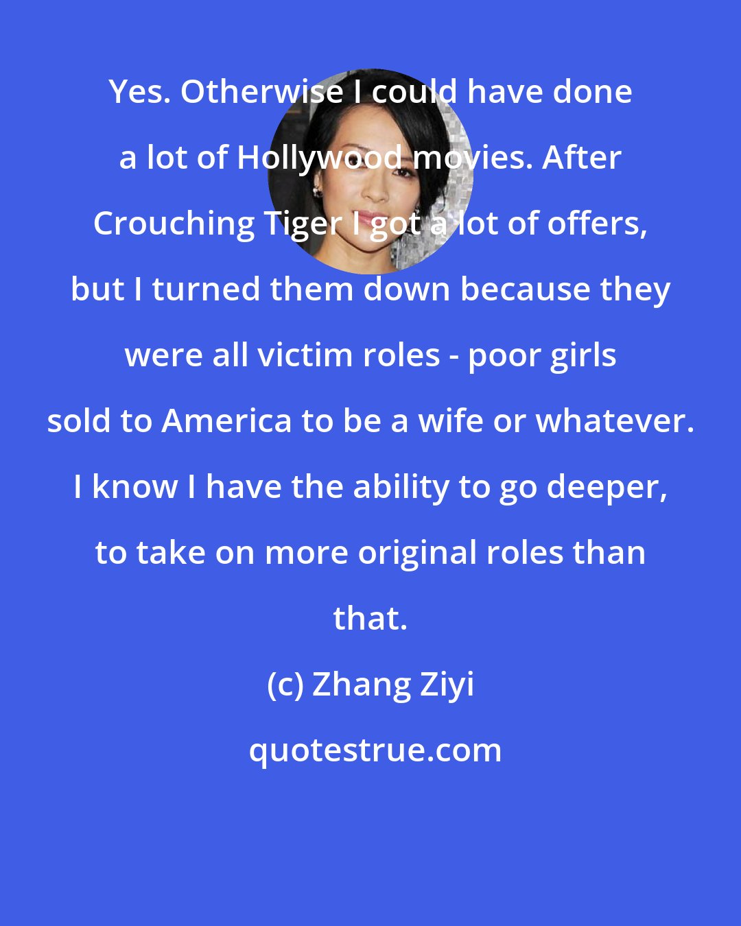 Zhang Ziyi: Yes. Otherwise I could have done a lot of Hollywood movies. After Crouching Tiger I got a lot of offers, but I turned them down because they were all victim roles - poor girls sold to America to be a wife or whatever. I know I have the ability to go deeper, to take on more original roles than that.