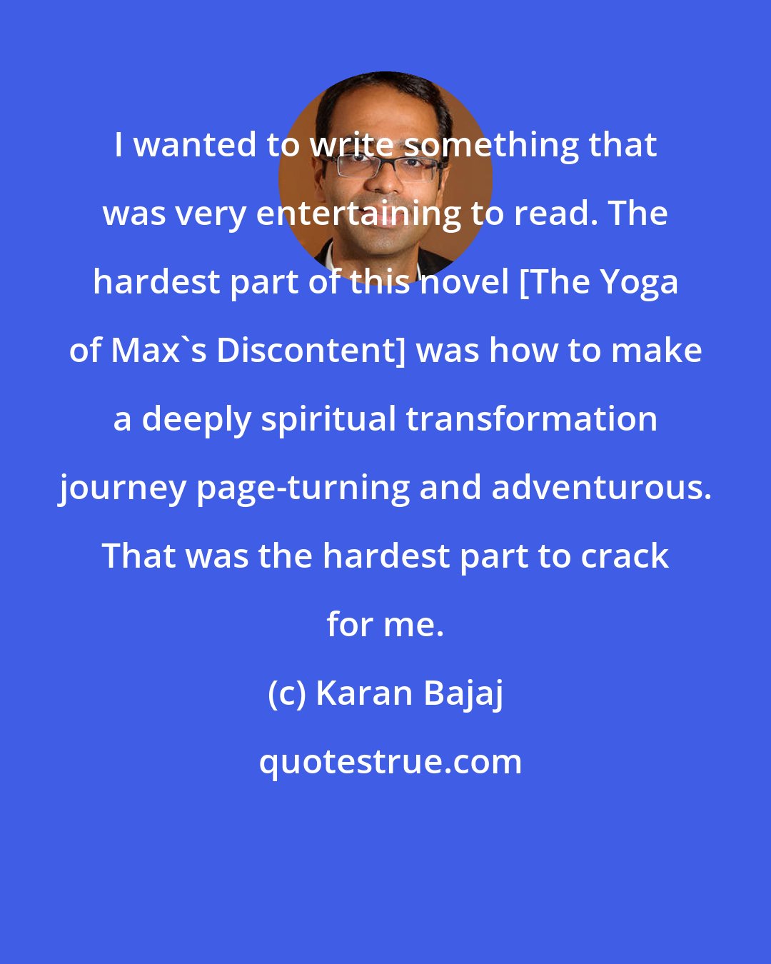 Karan Bajaj: I wanted to write something that was very entertaining to read. The hardest part of this novel [The Yoga of Max's Discontent] was how to make a deeply spiritual transformation journey page-turning and adventurous. That was the hardest part to crack for me.