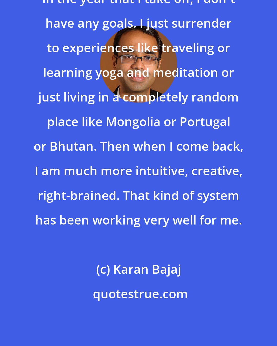 Karan Bajaj: In the year that I take off, I don't have any goals. I just surrender to experiences like traveling or learning yoga and meditation or just living in a completely random place like Mongolia or Portugal or Bhutan. Then when I come back, I am much more intuitive, creative, right-brained. That kind of system has been working very well for me.