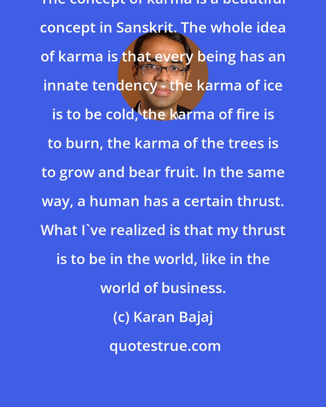 Karan Bajaj: The concept of karma is a beautiful concept in Sanskrit. The whole idea of karma is that every being has an innate tendency - the karma of ice is to be cold, the karma of fire is to burn, the karma of the trees is to grow and bear fruit. In the same way, a human has a certain thrust. What I've realized is that my thrust is to be in the world, like in the world of business.