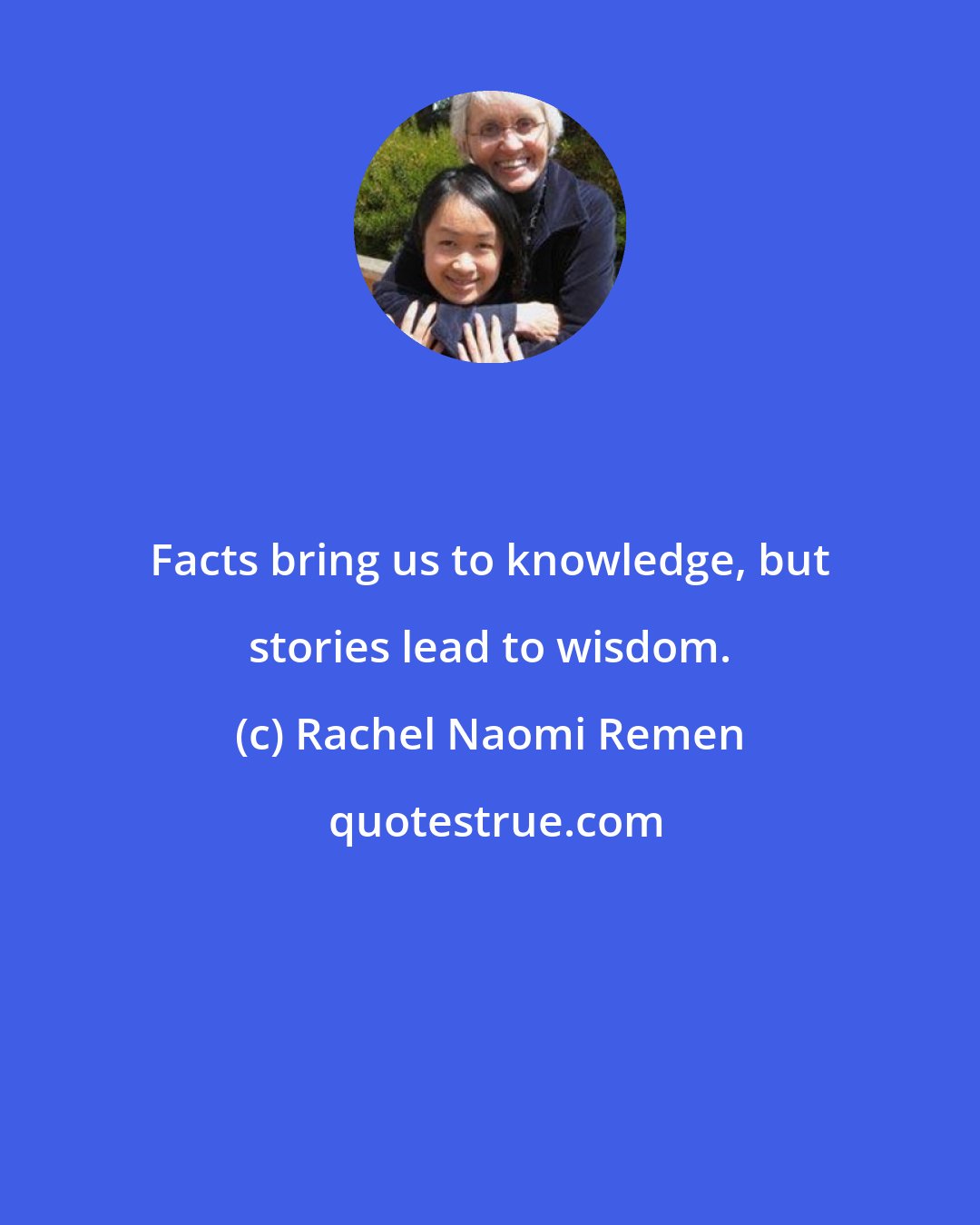 Rachel Naomi Remen: Facts bring us to knowledge, but stories lead to wisdom.