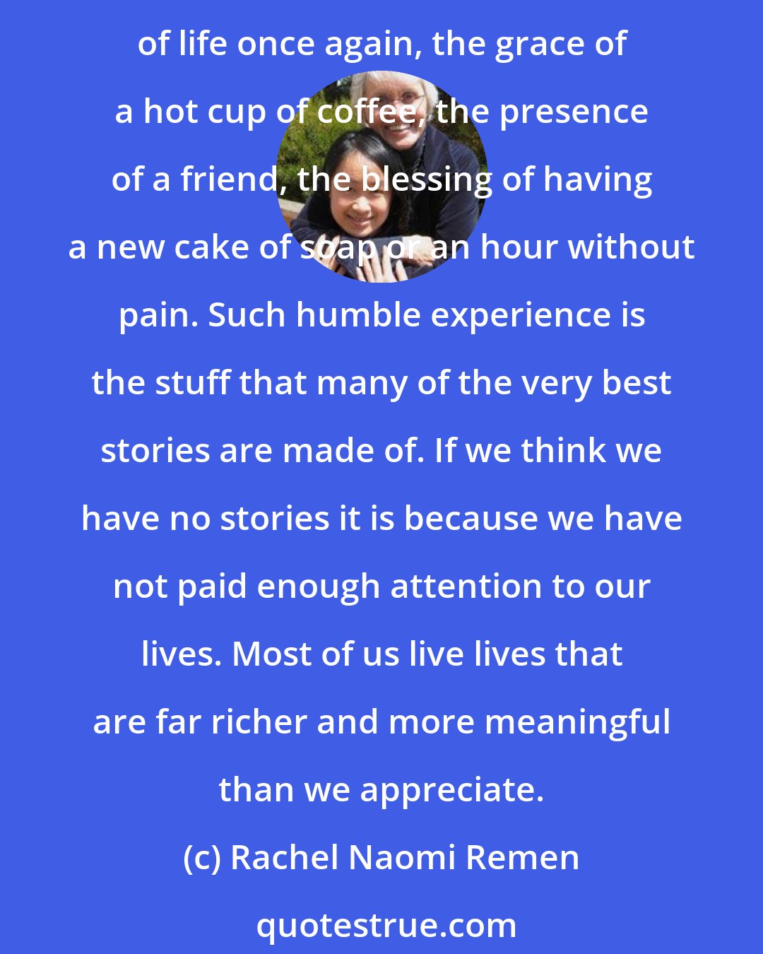 Rachel Naomi Remen: For many years now I have listened to the stories of people with cancer and other life-threatening illnesses as their counselor. From them I have learned how to enjoy the minute particulars of life once again, the grace of a hot cup of coffee, the presence of a friend, the blessing of having a new cake of soap or an hour without pain. Such humble experience is the stuff that many of the very best stories are made of. If we think we have no stories it is because we have not paid enough attention to our lives. Most of us live lives that are far richer and more meaningful than we appreciate.