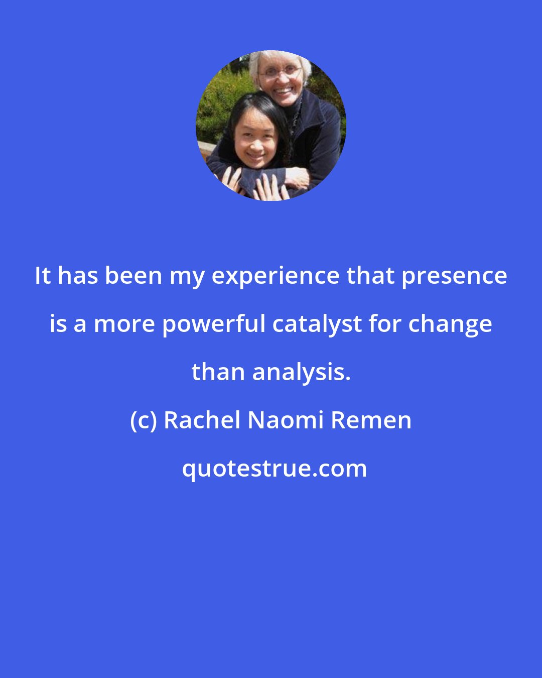 Rachel Naomi Remen: It has been my experience that presence is a more powerful catalyst for change than analysis.