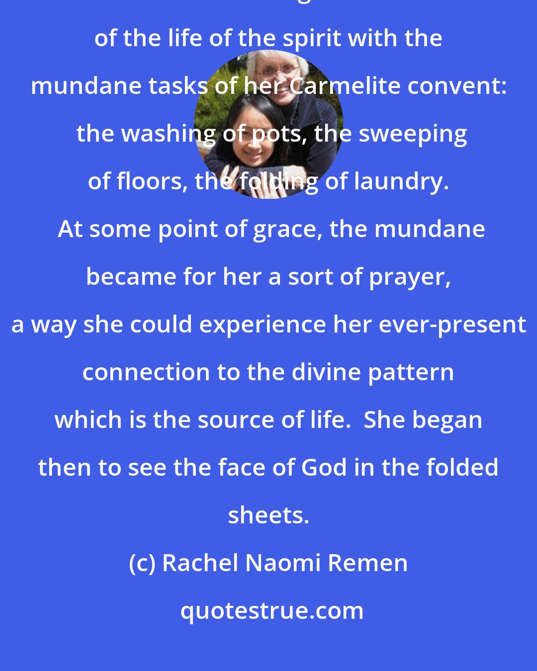 Rachel Naomi Remen: It is said that the Christian mystic Theresa of Avila found difficulty at first in reconciling the vastness of the life of the spirit with the mundane tasks of her Carmelite convent:  the washing of pots, the sweeping of floors, the folding of laundry.  At some point of grace, the mundane became for her a sort of prayer, a way she could experience her ever-present connection to the divine pattern which is the source of life.  She began then to see the face of God in the folded sheets.