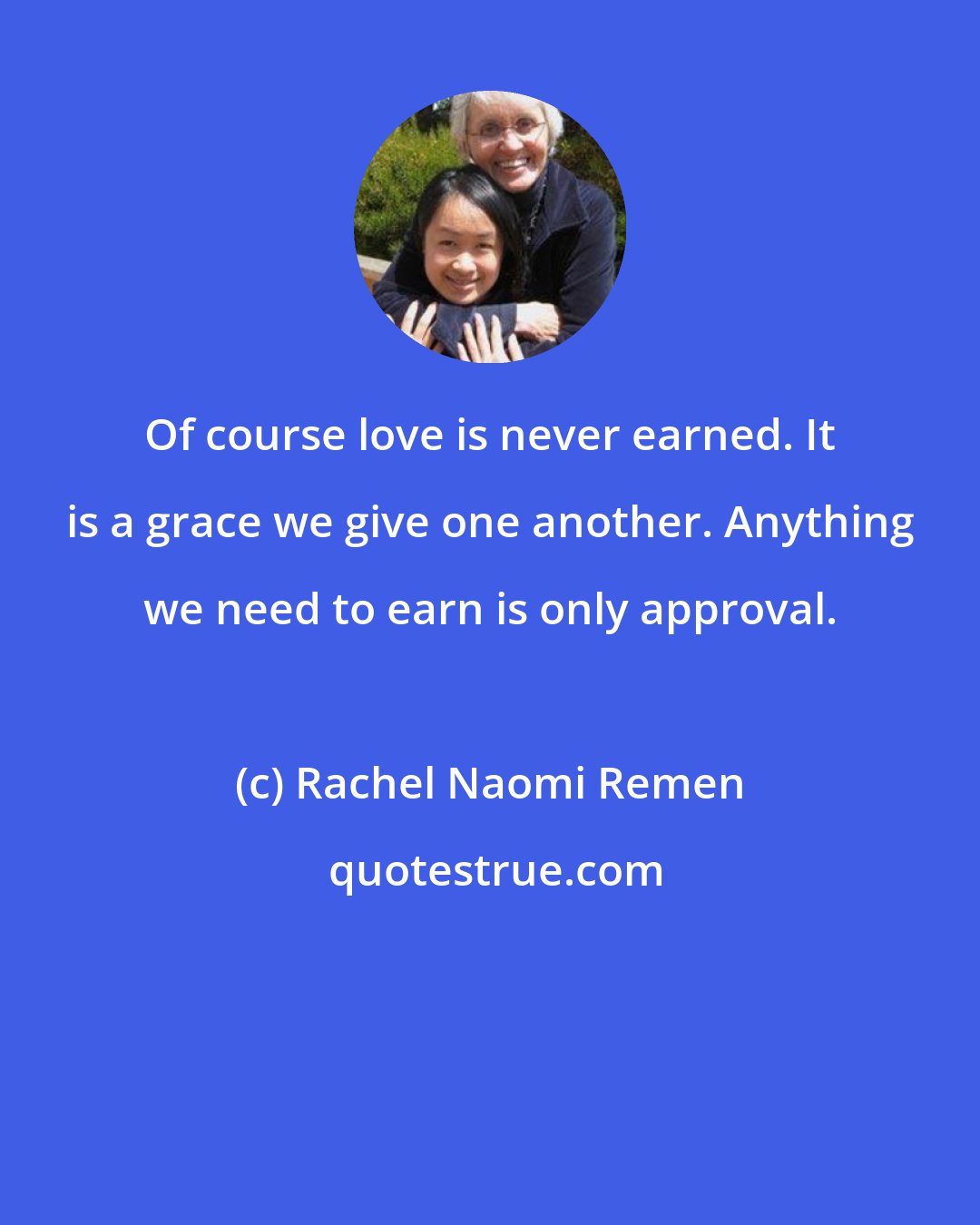 Rachel Naomi Remen: Of course love is never earned. It is a grace we give one another. Anything we need to earn is only approval.