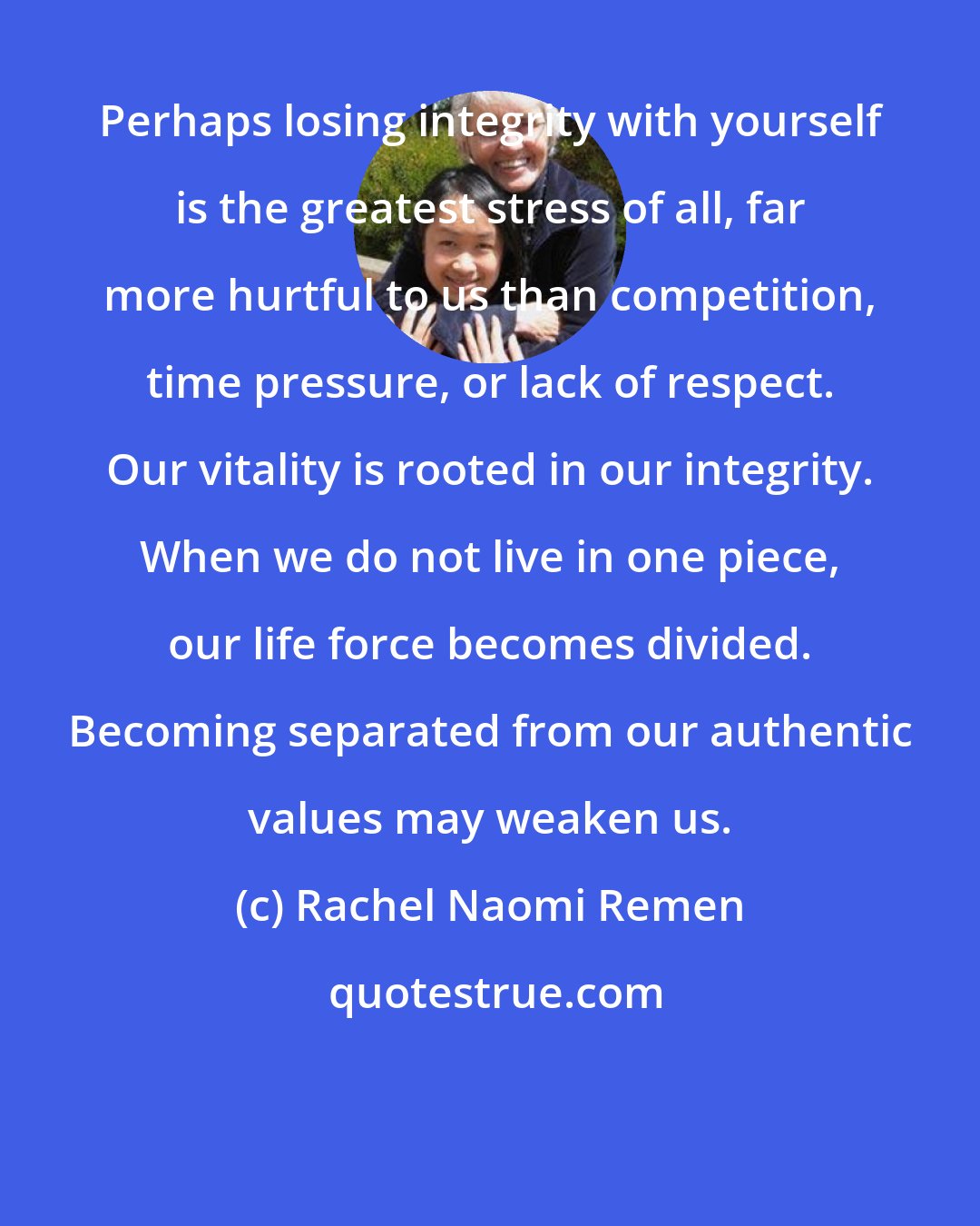 Rachel Naomi Remen: Perhaps losing integrity with yourself is the greatest stress of all, far more hurtful to us than competition, time pressure, or lack of respect. Our vitality is rooted in our integrity. When we do not live in one piece, our life force becomes divided. Becoming separated from our authentic values may weaken us.