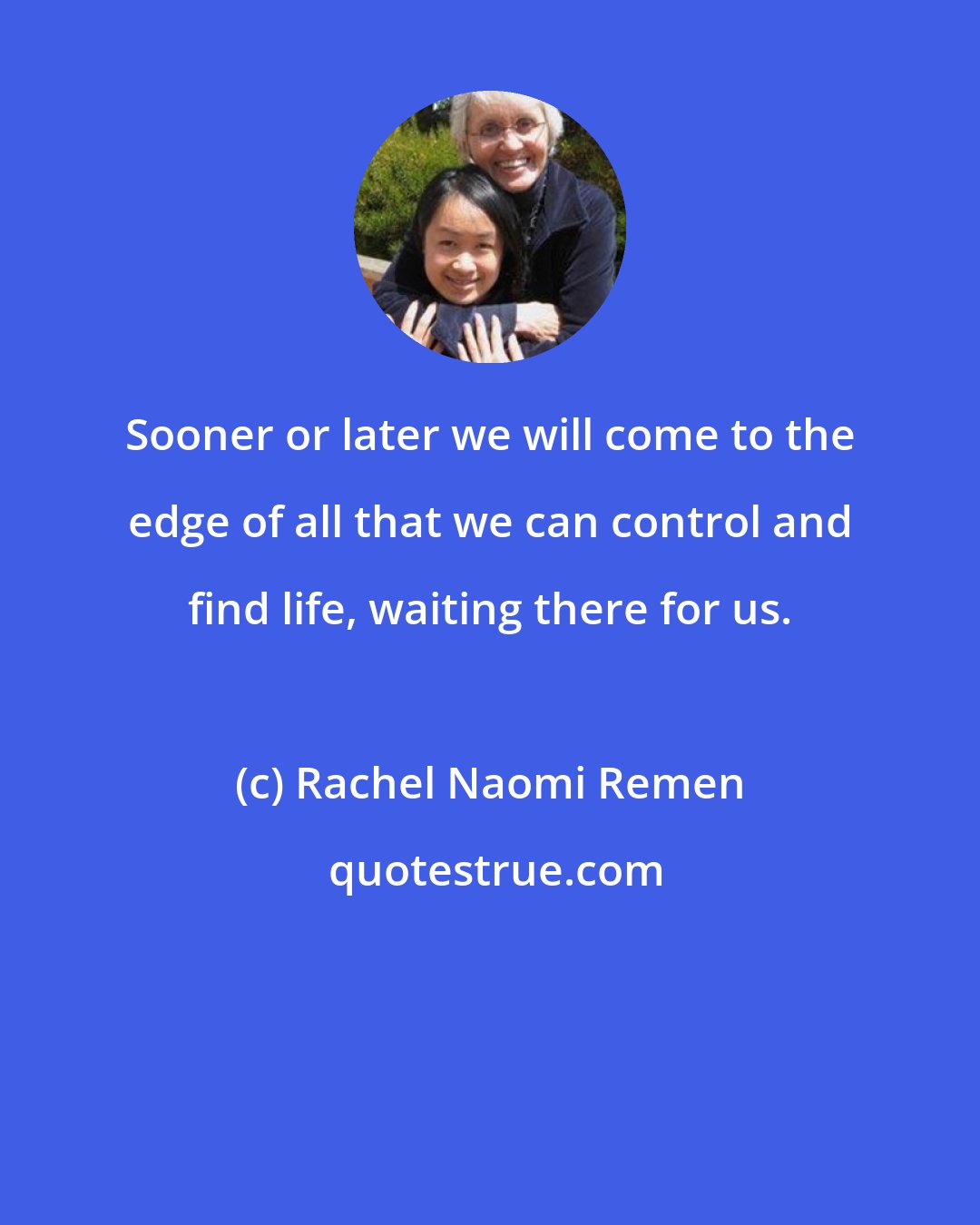 Rachel Naomi Remen: Sooner or later we will come to the edge of all that we can control and find life, waiting there for us.