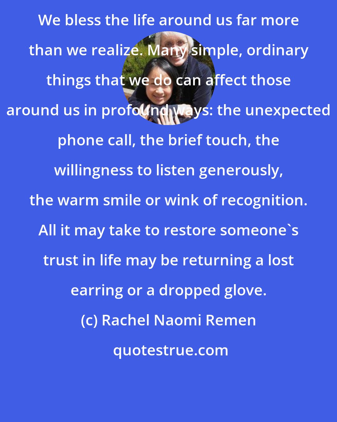 Rachel Naomi Remen: We bless the life around us far more than we realize. Many simple, ordinary things that we do can affect those around us in profound ways: the unexpected phone call, the brief touch, the willingness to listen generously, the warm smile or wink of recognition. All it may take to restore someone's trust in life may be returning a lost earring or a dropped glove.