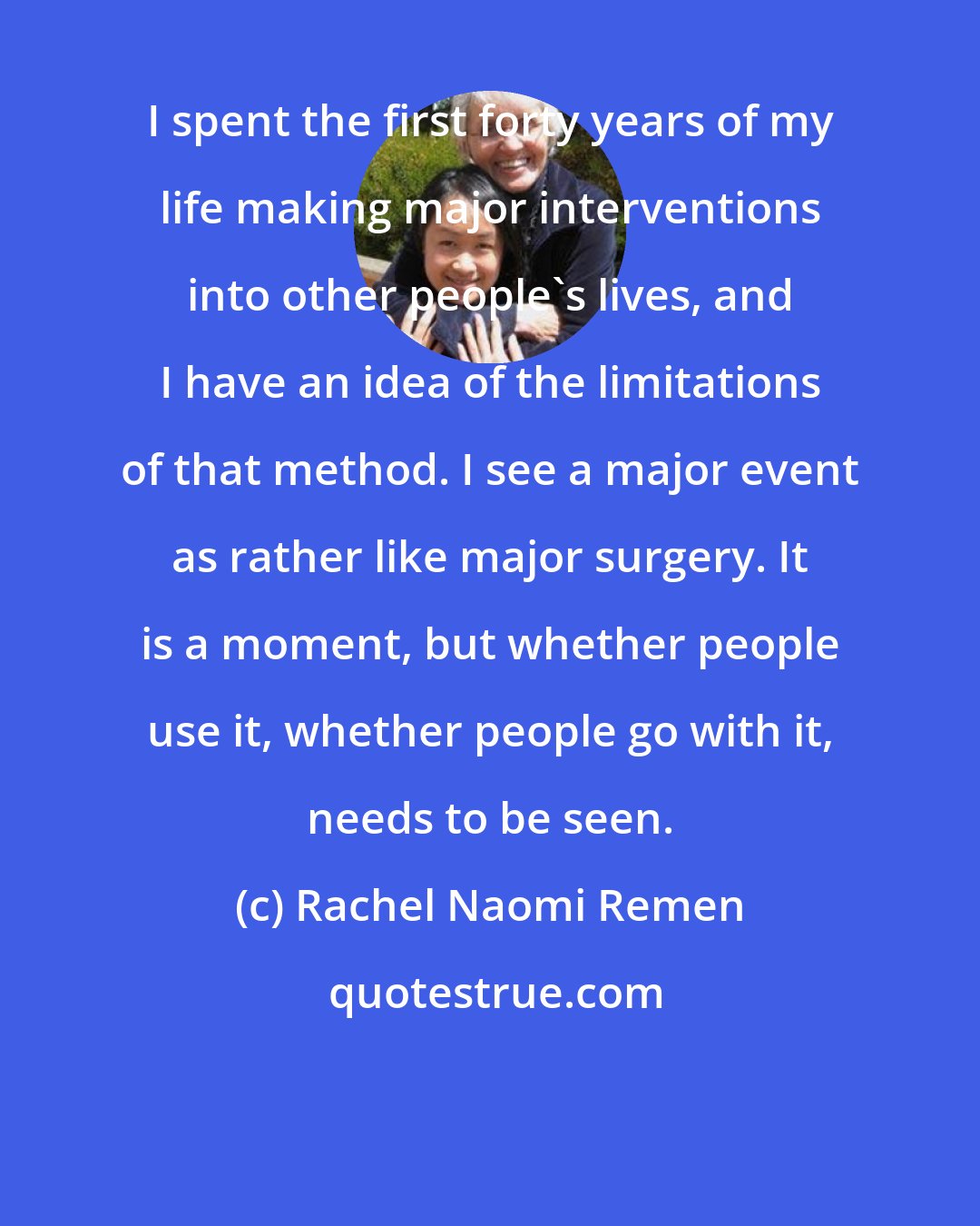 Rachel Naomi Remen: I spent the first forty years of my life making major interventions into other people's lives, and I have an idea of the limitations of that method. I see a major event as rather like major surgery. It is a moment, but whether people use it, whether people go with it, needs to be seen.