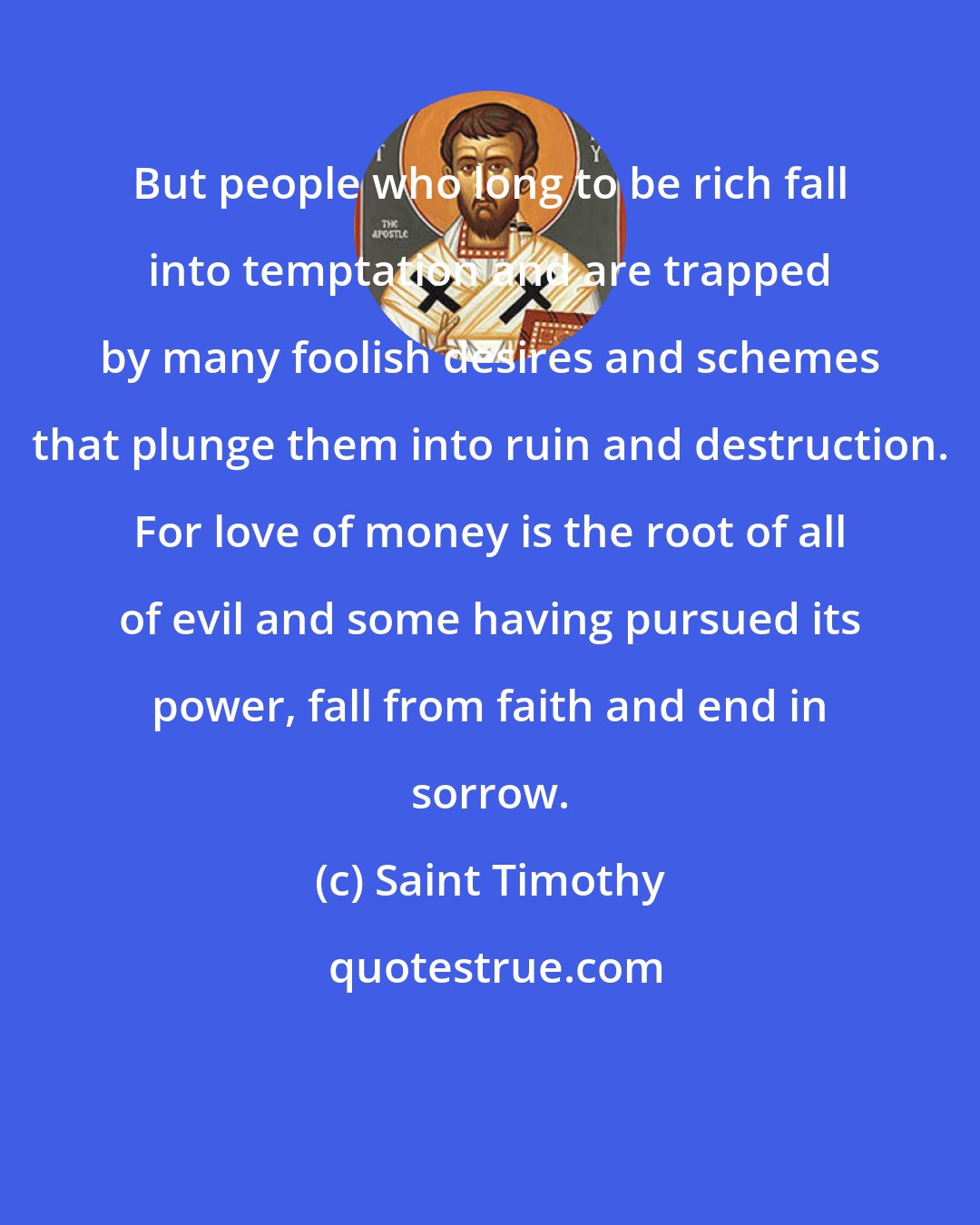 Saint Timothy: But people who long to be rich fall into temptation and are trapped by many foolish desires and schemes that plunge them into ruin and destruction. For love of money is the root of all of evil and some having pursued its power, fall from faith and end in sorrow.
