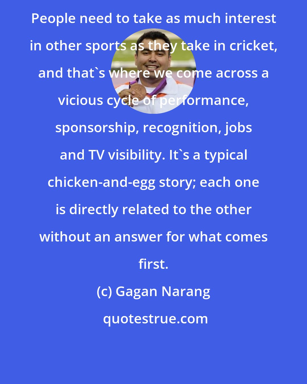 Gagan Narang: People need to take as much interest in other sports as they take in cricket, and that's where we come across a vicious cycle of performance, sponsorship, recognition, jobs and TV visibility. It's a typical chicken-and-egg story; each one is directly related to the other without an answer for what comes first.