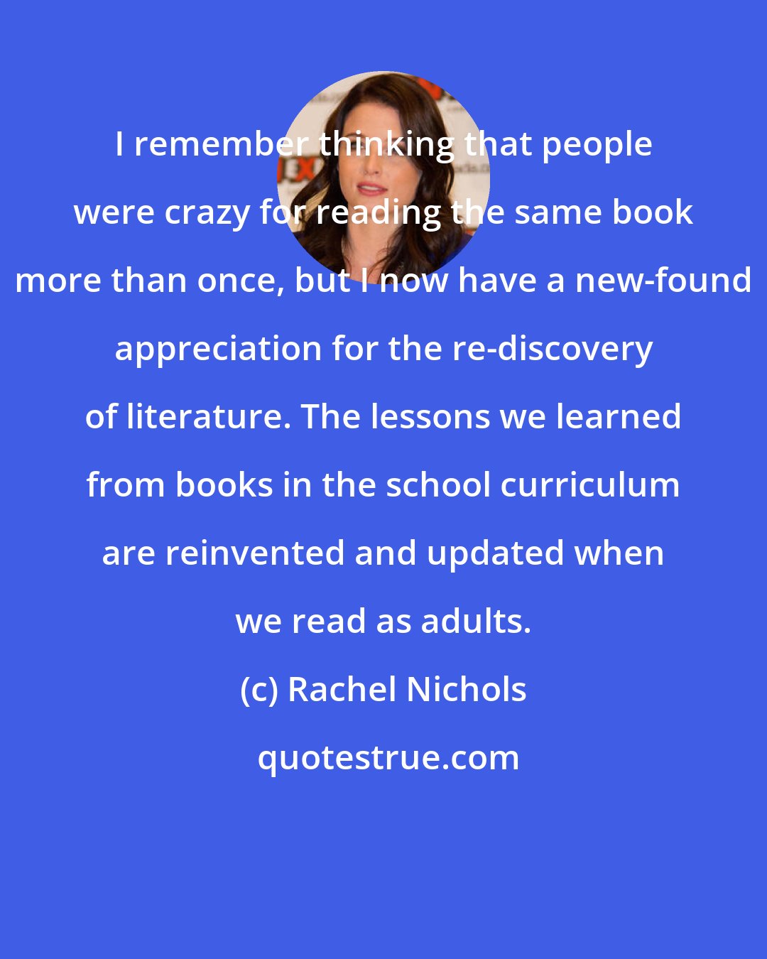 Rachel Nichols: I remember thinking that people were crazy for reading the same book more than once, but I now have a new-found appreciation for the re-discovery of literature. The lessons we learned from books in the school curriculum are reinvented and updated when we read as adults.