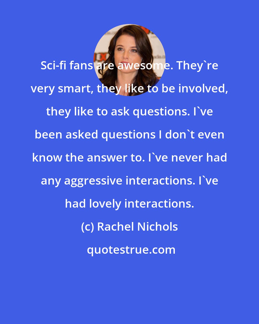 Rachel Nichols: Sci-fi fans are awesome. They're very smart, they like to be involved, they like to ask questions. I've been asked questions I don't even know the answer to. I've never had any aggressive interactions. I've had lovely interactions.