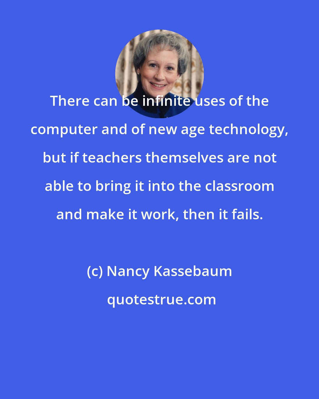 Nancy Kassebaum: There can be infinite uses of the computer and of new age technology, but if teachers themselves are not able to bring it into the classroom and make it work, then it fails.
