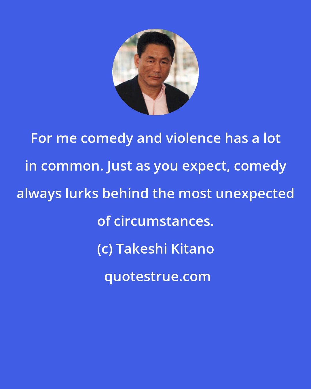 Takeshi Kitano: For me comedy and violence has a lot in common. Just as you expect, comedy always lurks behind the most unexpected of circumstances.