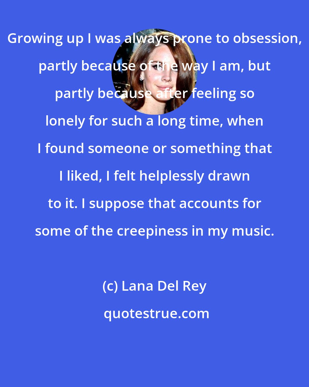 Lana Del Rey: Growing up I was always prone to obsession, partly because of the way I am, but partly because after feeling so lonely for such a long time, when I found someone or something that I liked, I felt helplessly drawn to it. I suppose that accounts for some of the creepiness in my music.