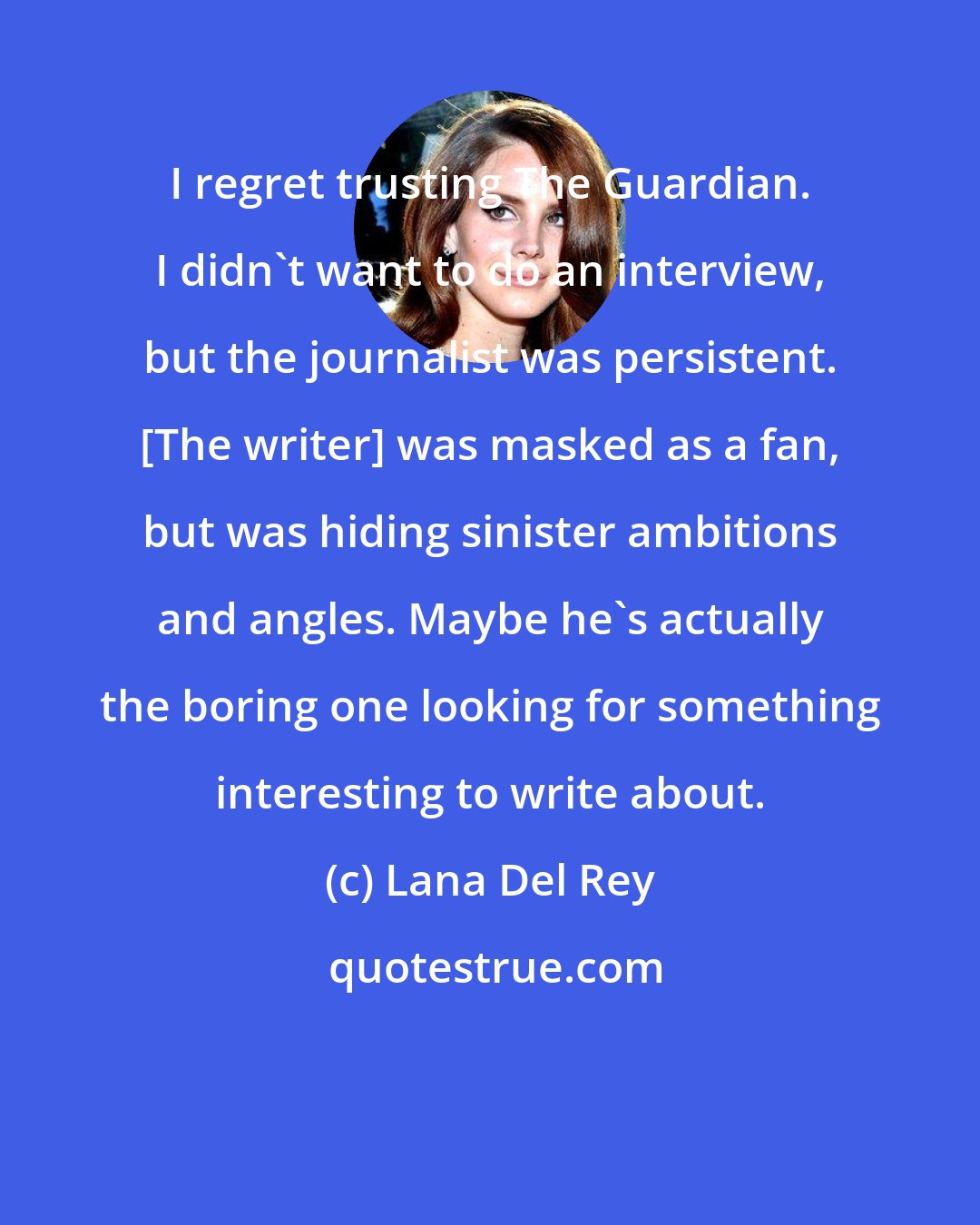 Lana Del Rey: I regret trusting The Guardian. I didn't want to do an interview, but the journalist was persistent. [The writer] was masked as a fan, but was hiding sinister ambitions and angles. Maybe he's actually the boring one looking for something interesting to write about.