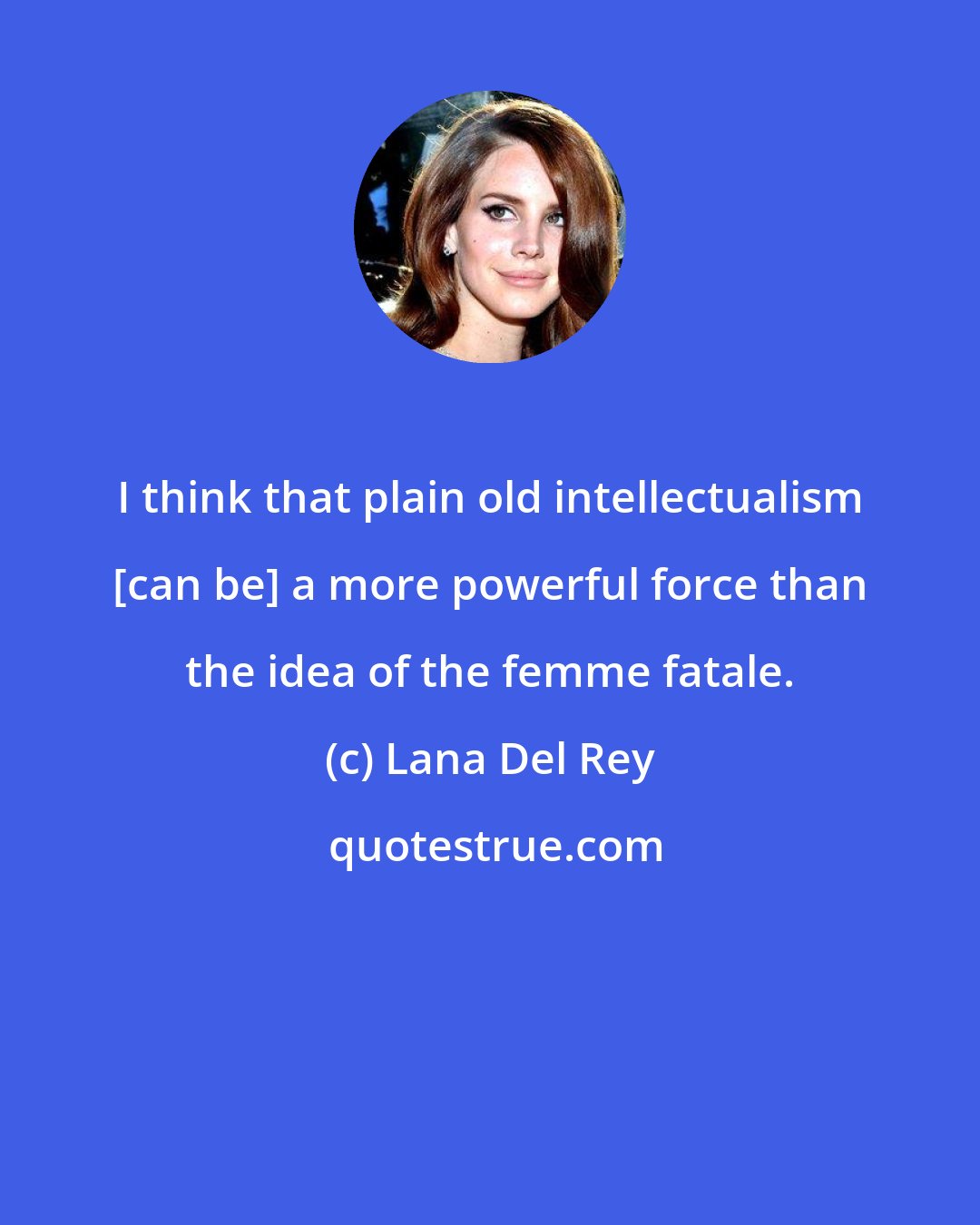 Lana Del Rey: I think that plain old intellectualism [can be] a more powerful force than the idea of the femme fatale.