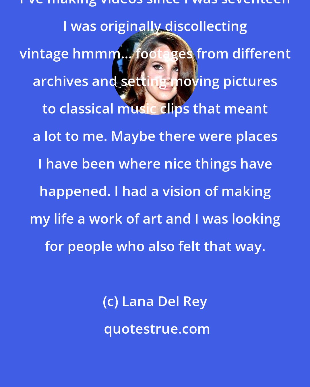 Lana Del Rey: I've making videos since I was seventeen I was originally discollecting vintage hmmm... footages from different archives and setting moving pictures to classical music clips that meant a lot to me. Maybe there were places I have been where nice things have happened. I had a vision of making my life a work of art and I was looking for people who also felt that way.