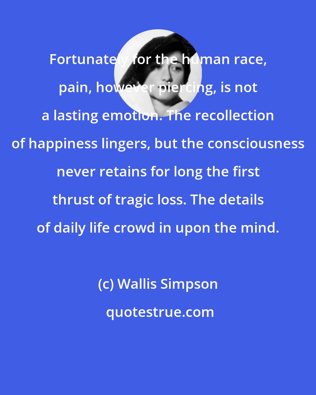 Wallis Simpson: Fortunately for the human race, pain, however piercing, is not a lasting emotion. The recollection of happiness lingers, but the consciousness never retains for long the first thrust of tragic loss. The details of daily life crowd in upon the mind.