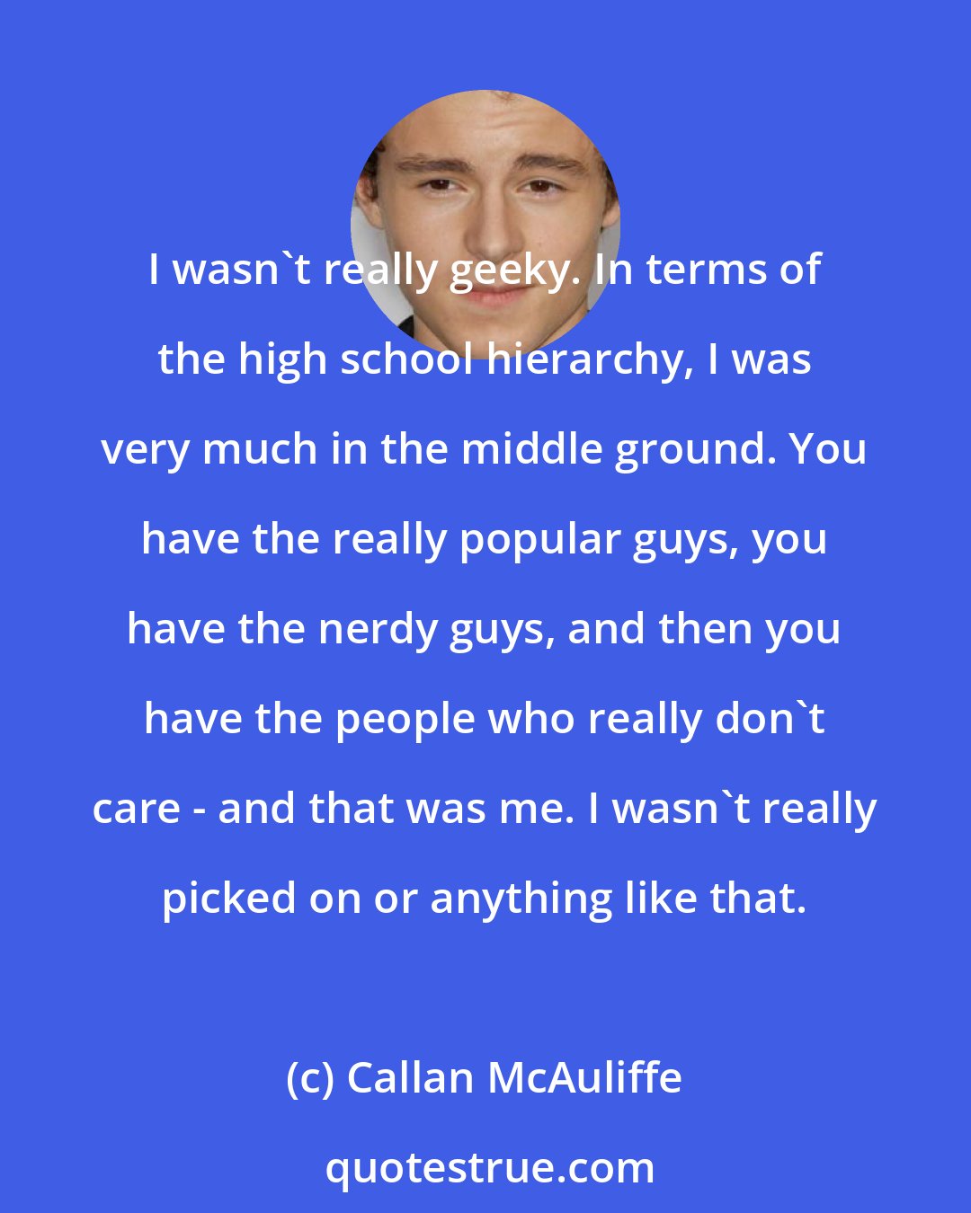 Callan McAuliffe: I wasn't really geeky. In terms of the high school hierarchy, I was very much in the middle ground. You have the really popular guys, you have the nerdy guys, and then you have the people who really don't care - and that was me. I wasn't really picked on or anything like that.
