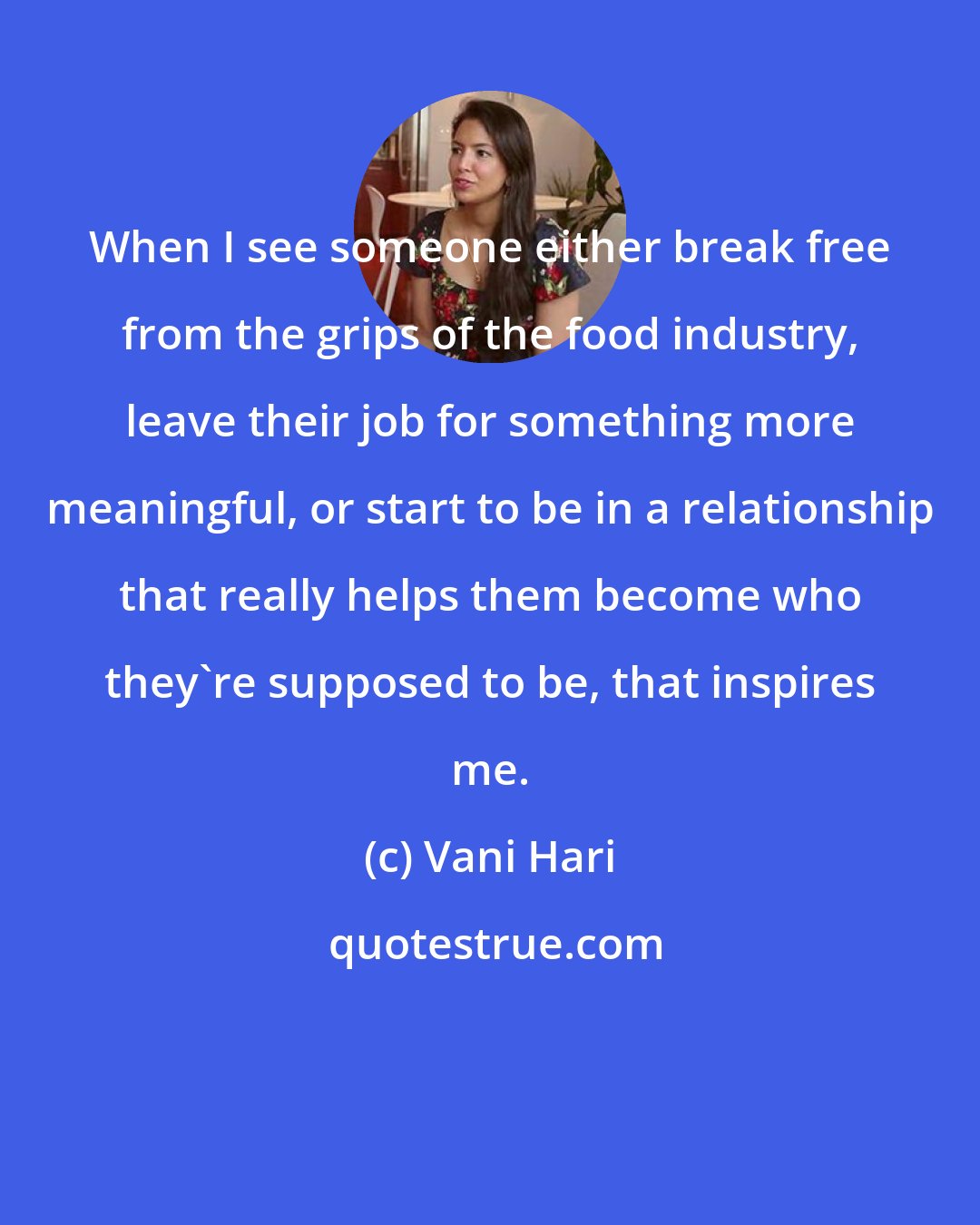 Vani Hari: When I see someone either break free from the grips of the food industry, leave their job for something more meaningful, or start to be in a relationship that really helps them become who they're supposed to be, that inspires me.