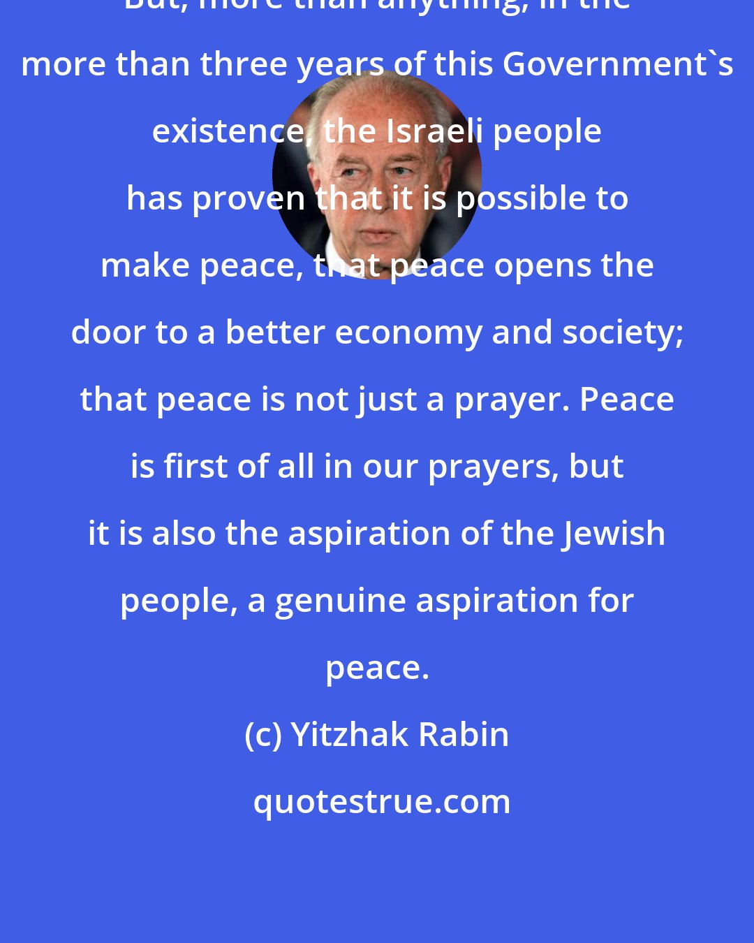 Yitzhak Rabin: But, more than anything, in the more than three years of this Government's existence, the Israeli people has proven that it is possible to make peace, that peace opens the door to a better economy and society; that peace is not just a prayer. Peace is first of all in our prayers, but it is also the aspiration of the Jewish people, a genuine aspiration for peace.