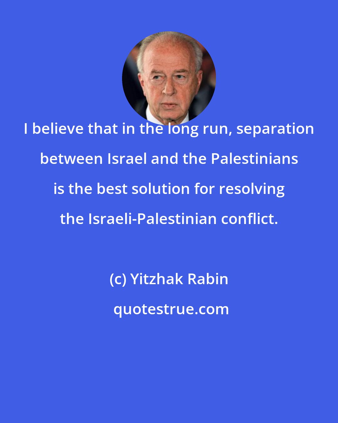 Yitzhak Rabin: I believe that in the long run, separation between Israel and the Palestinians is the best solution for resolving the Israeli-Palestinian conflict.
