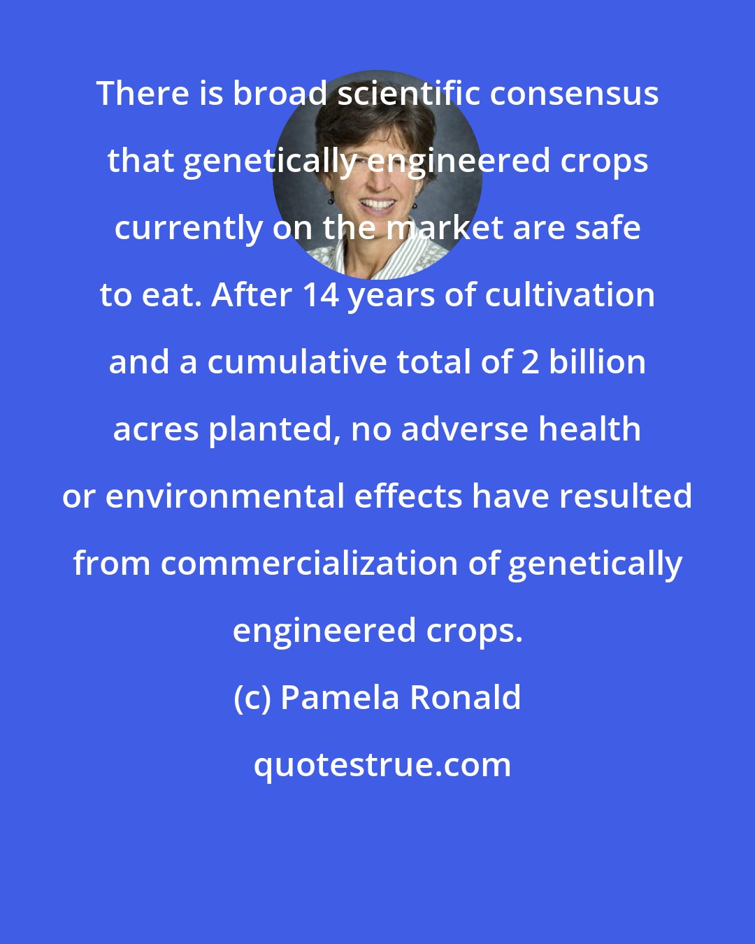 Pamela Ronald: There is broad scientiﬁc consensus that genetically engineered crops currently on the market are safe to eat. After 14 years of cultivation and a cumulative total of 2 billion acres planted, no adverse health or environmental effects have resulted from commercialization of genetically engineered crops.