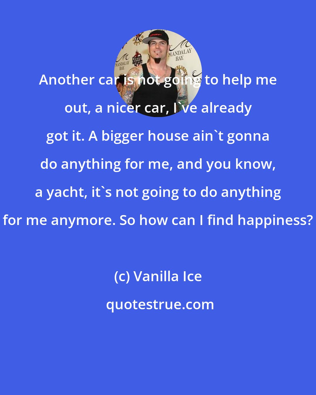 Vanilla Ice: Another car is not going to help me out, a nicer car, I've already got it. A bigger house ain't gonna do anything for me, and you know, a yacht, it's not going to do anything for me anymore. So how can I find happiness?