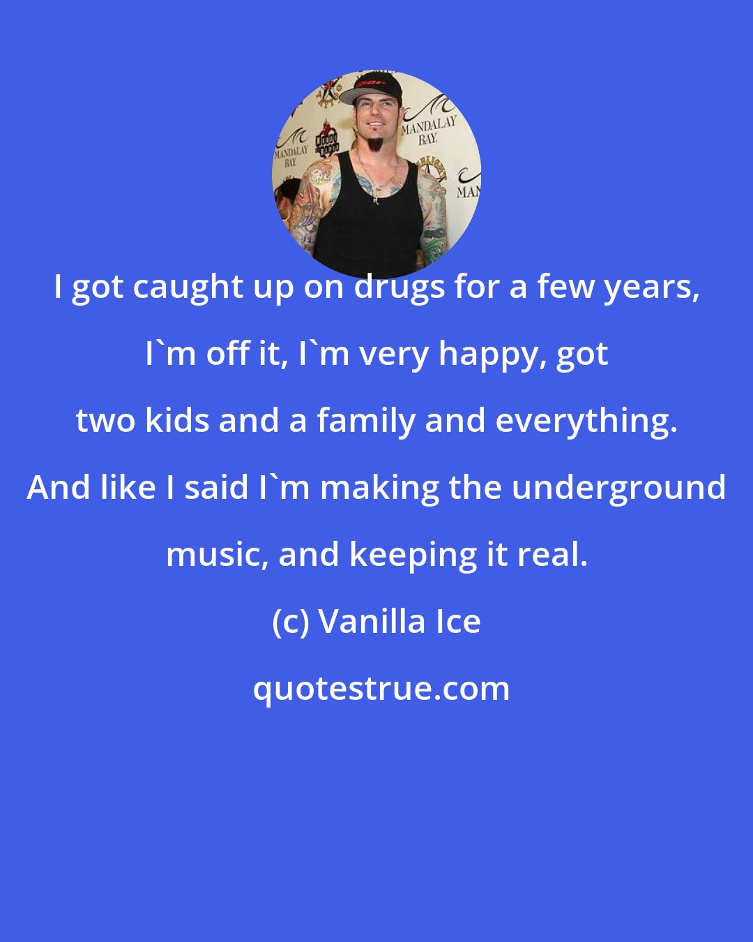 Vanilla Ice: I got caught up on drugs for a few years, I'm off it, I'm very happy, got two kids and a family and everything. And like I said I'm making the underground music, and keeping it real.