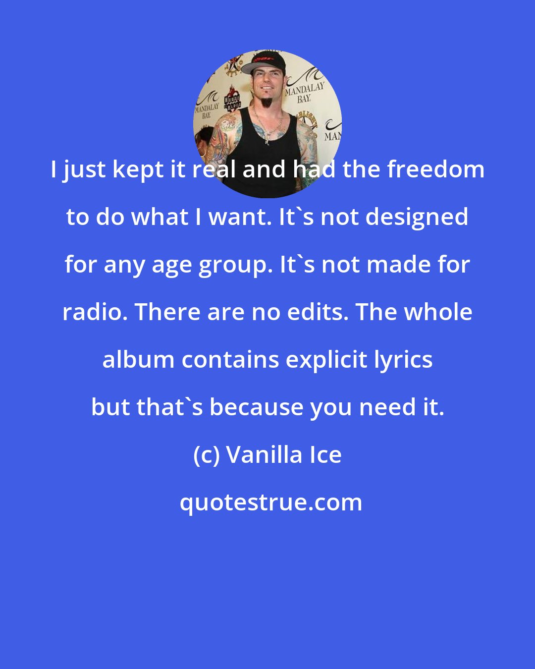 Vanilla Ice: I just kept it real and had the freedom to do what I want. It's not designed for any age group. It's not made for radio. There are no edits. The whole album contains explicit lyrics but that's because you need it.