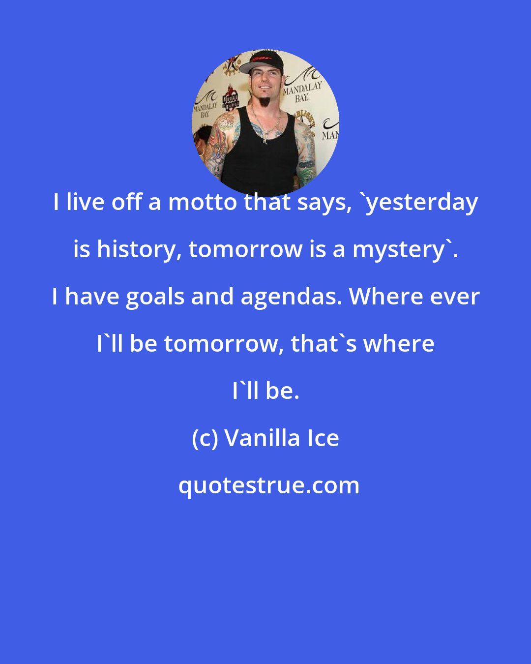 Vanilla Ice: I live off a motto that says, 'yesterday is history, tomorrow is a mystery'. I have goals and agendas. Where ever I'll be tomorrow, that's where I'll be.