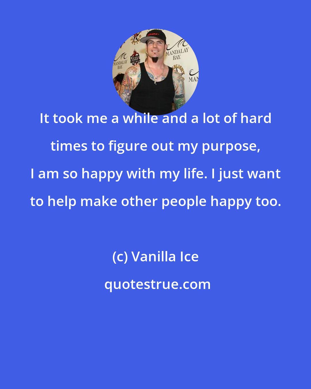 Vanilla Ice: It took me a while and a lot of hard times to figure out my purpose, I am so happy with my life. I just want to help make other people happy too.